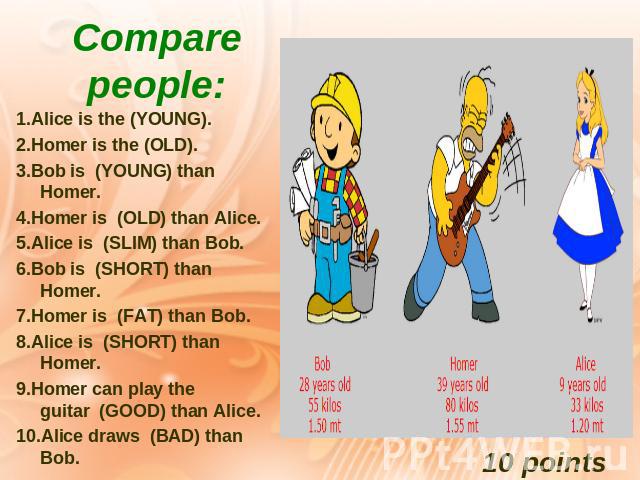 Compare people:1.Alice is the (YOUNG). 2.Homer is the (OLD). 3.Bob is  (YOUNG) than Homer. 4.Homer is  (OLD) than Alice. 5.Alice is  (SLIM) than Bob. 6.Bob is  (SHORT) than Homer. 7.Homer is  (FAT) than Bob. 8.Alice is  (SHORT) than Homer. 9.Homer c…