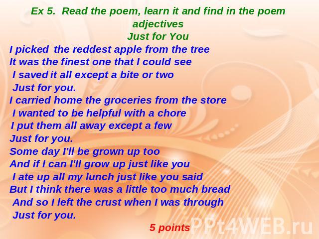 Ex 5. Read the poem, learn it and find in the poem adjectives Just for You I picked the reddest apple from the tree It was the finest one that I could see I saved it all except a bite or two Just for you. I carried home the groceries from the store …