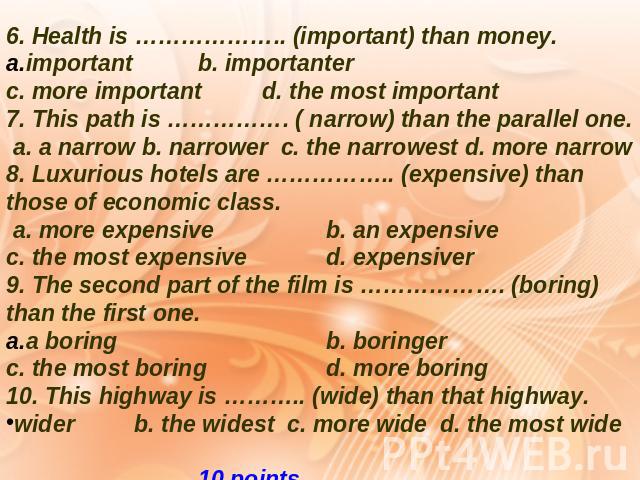 6. Health is ……………….. (important) than money. important b. importanter c. more important d. the most important 7. This path is ……………. ( narrow) than the parallel one. a. a narrow b. narrower c. the narrowest d. more narrow 8. Luxurious hotels are ………