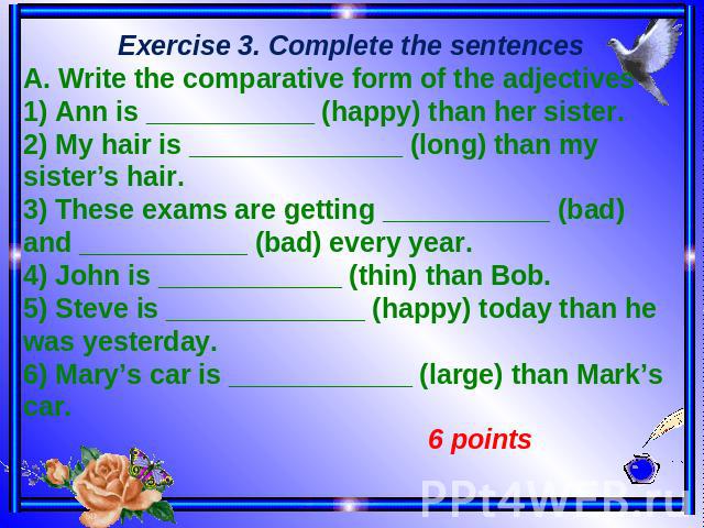 Exercise 3. Complete the sentences A. Write the comparative form of the adjectives 1) Ann is ___________ (happy) than her sister. 2) My hair is ______________ (long) than my sister’s hair. 3) These exams are getting ___________ (bad) and ___________…