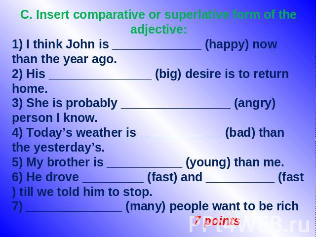 C. Insert comparative or superlative form of the adjective: 1) I think John is _____________ (happy) now than the year ago. 2) His _______________ (big) desire is to return home. 3) She is probably ________________ (angry) person I know. 4) Today’s …