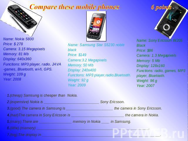 Compare these mobile phones. 6 points Name: Nokia 5800 Price: $ 278 Camera: 3.15 Megapixels Memory: 81 Mb Display: 640x360 Functions: MP3 player, radio, JAVA -games, Bluetooth, wi-fi, GPS. Weight: 109 g Year: 2008 Name: Samsung Star S5230 noble blac…