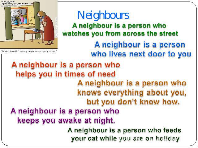 Neighbours A neighbour is a person who watches you from across the street A neighbour is a person who lives next door to you A neighbour is a person who helps you in times of need A neighbour is a person who knows everything about you, but you don’t…