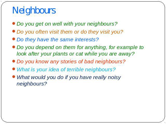 Neighbours Do you get on well with your neighbours? Do you often visit them or do they visit you? Do they have the same interests? Do you depend on them for anything, for example to look after your plants or cat while you are away? Do you know any s…
