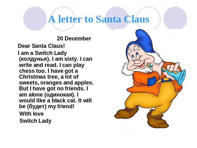 A letter to Santa Claus 20 December Dear Santa Claus! I am a Switch Lady (колдунья). I am sixty. I can write and read. I can play chess too. I have got a Christmas tree, a lot of sweets, oranges and apples. But I have got no friends. I am alone (оди…