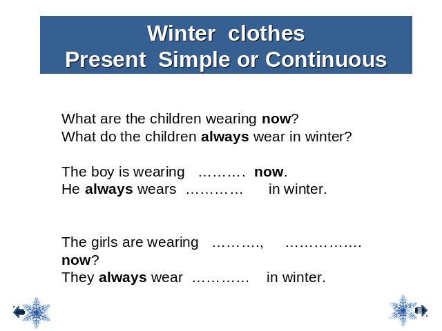 Winter clothes Present Simple or Continuous What are the children wearing now? What do the children always wear in winter? The boy is wearing ………. now. He always wears ………… in winter. The girls are wearing ………., ……………. now? They always wear ………… in …