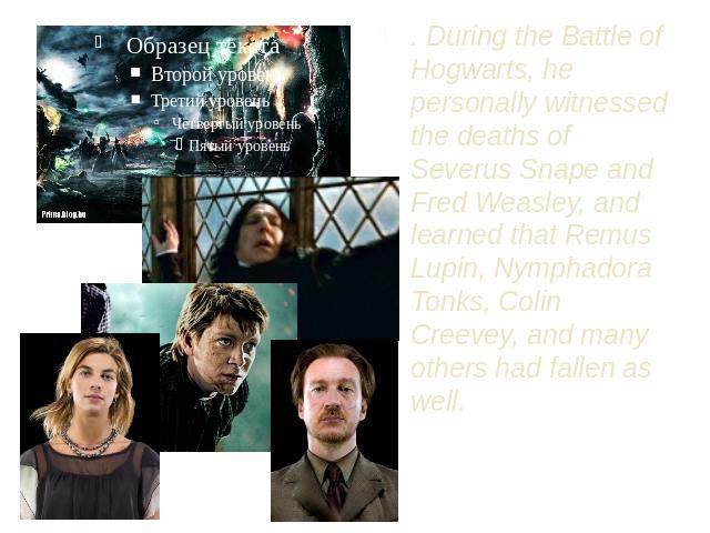 . During the Battle of Hogwarts, he personally witnessed the deaths of Severus Snape and Fred Weasley, and learned that Remus Lupin, Nymphadora Tonks, Colin Creevey, and many others had fallen as well.