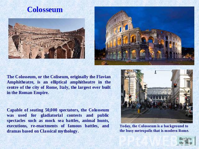 Colosseum The Colosseum, or the Coliseum, originally the Flavian Amphitheatre, is an elliptical amphitheatre in the centre of the city of Rome, Italy, the largest ever built in the Roman Empire. Capable of seating 50,000 spectators, the Colosseum wa…