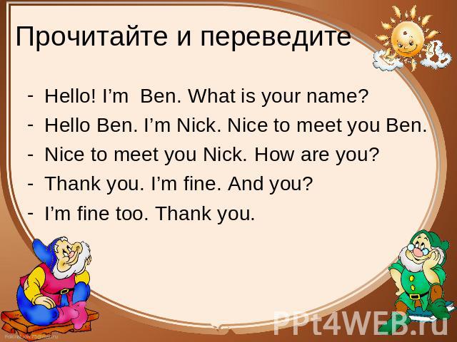 Прочитайте и переведите Hello! I’m Ben. What is your name? Hello! I’m Ben. What is your name? Hello Ben. I’m Nick. Nice to meet you Ben. Nice to meet you Nick. How are you? Thank you. I’m fine. And you? I’m fine too. Thank you.