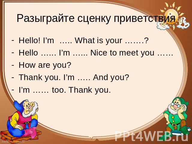 Разыграйте сценку приветствия Hello! I’m ….. What is your …….? Hello! I’m ….. What is your …….? Hello …... I’m …... Nice to meet you …… How are you? Thank you. I’m ….. And you? I’m …… too. Thank you.