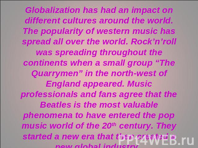 Globalization has had an impact on different cultures around the world. The popularity of western music has spread all over the world. Rock’n’roll was spreading throughout the continents when a small group “The Quarrymen” in the north-west of Englan…