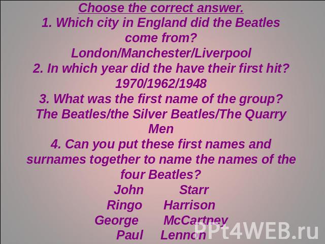 The BeatlesChoose the correct answer.1. Which city in England did the Beatles come from?London/Manchester/Liverpool2. In which year did the have their first hit?1970/1962/19483. What was the first name of the group?The Beatles/the Silver Beatles/The…