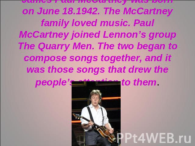 James Paul McCartney was born on June 18.1942. The McCartney family loved music. Paul McCartney joined Lennon’s group The Quarry Men. The two began to compose songs together, and it was those songs that drew the people’s attention to them.