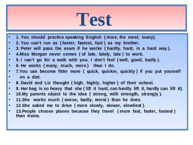 Test 1. You should practice speaking English ( more, the most, many). 2. You can’t run as ( faster, fastest, fast ) as my brother. 3. Peter will pass the exam if he works ( hardly, hard, in a hard way ). 4.Miss Morgan never comes ( of late, lately, …