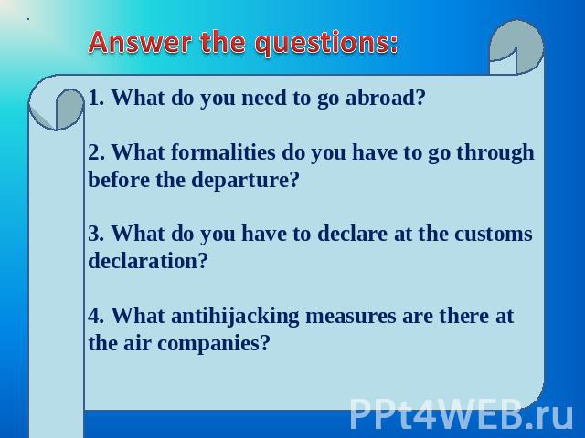Answer the questions: 1. What do you need to go abroad? 2. What formalities do you have to go through before the departure?3. What do you have to declare at the customs declaration?4. What antihijacking measures are there at the air companies?
