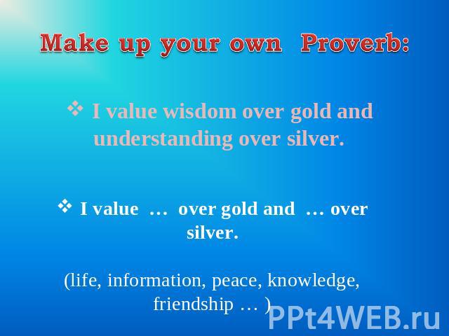 Make up your own Proverb: I value wisdom over gold and understanding over silver. I value … over gold and … over silver. (life, information, peace, knowledge, friendship … )