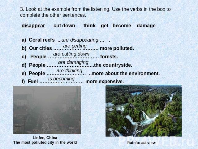 3. Look at the example from the listening. Use the verbs in the box to complete the other sentences. disappear cut down think get become damage a) Coral reefs .. are disappearing … . b) Our cities …………….. ………. more polluted. c) People …………………………. fo…