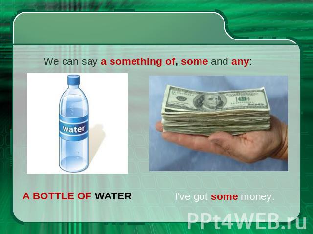 We can say a something of, some and any: a bottle of water I've got some money.