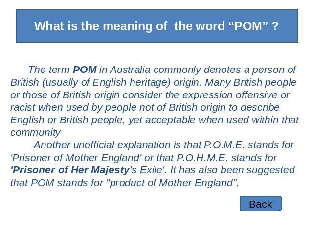 What is the meaning of the word “POM” ? The term POM in Australia commonly denotes a person of British (usually of English heritage) origin. Many British people or those of British origin consider the expression offensive or racist when used by peop…