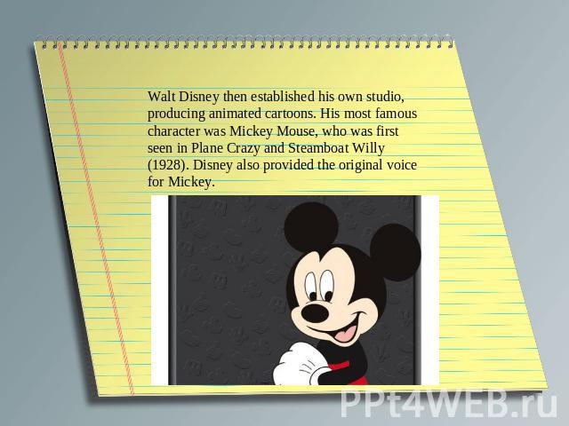 Walt Disney then established his own studio, producing animated cartoons. His most famous character was Mickey Mouse, who was first seen in Plane Crazy and Steamboat Willy (1928). Disney also provided the original voice for Mickey.
