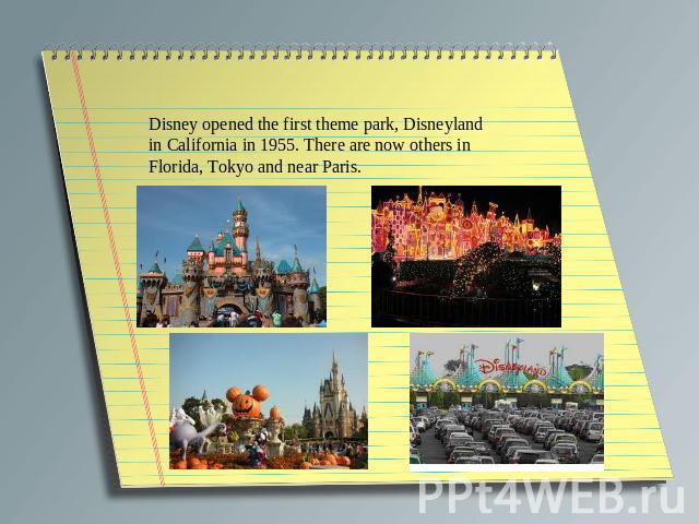 Disney opened the first theme park, Disneyland in California in 1955. There are now others in Florida, Tokyo and near Paris.