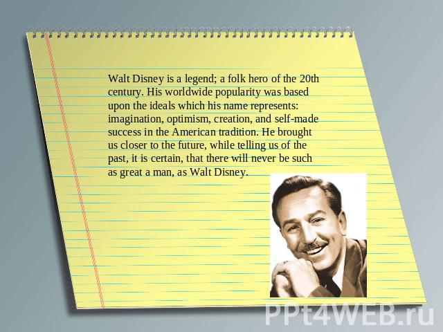 Walt Disney is a legend; a folk hero of the 20th century. His worldwide popularity was based upon the ideals which his name represents: imagination, optimism, creation, and self-made success in the American tradition. He brought us closer to the fut…