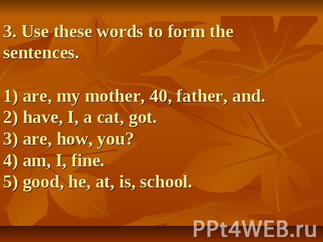 3. Use these words to form the sentences.1) are, my mother, 40, father, and.2) have, I, a cat, got.3) are, how, you? 4) am, I, fine.5) good, he, at, is, school.