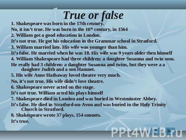 True or false 1. Shakespeare was born in the 17th century. No, it isn’t true. He was born in the 16th century, in 1564 2. William got a good education in London. It’s not true. He got his education in the Grammar school in Stratford. 3. William marr…