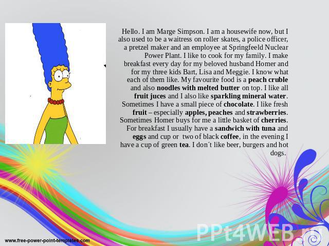 Hello. I am Marge Simpson. I am a housewife now, but I also used to be a waitress on roller skates, a police officer, a pretzel maker and an employee at Springfeeld Nuclear Power Plant. I like to cook for my family. I make breakfast every day for my…