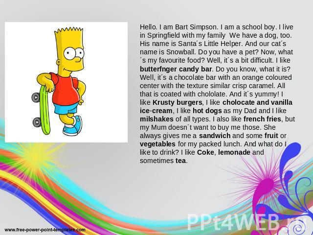 Hello. I am Bart Simpson. I am a school boy. I live in Springfield with my family We have a dog, too. His name is Santa´s Little Helper. And our cat´s name is Snowball. Do you have a pet? Now, what´s my favourite food? Well, it´s a bit difficult. I …
