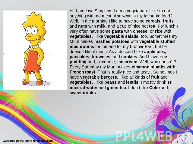 Hi. I am Lisa Simpson. I am a vegetarian. I like to eat anything with no meat. And what is my favourite food? Well, in the morning I like to have some cereals, fruits and nuts with milk, and a cup of nice hot tea. For lunch I very often have some pa…