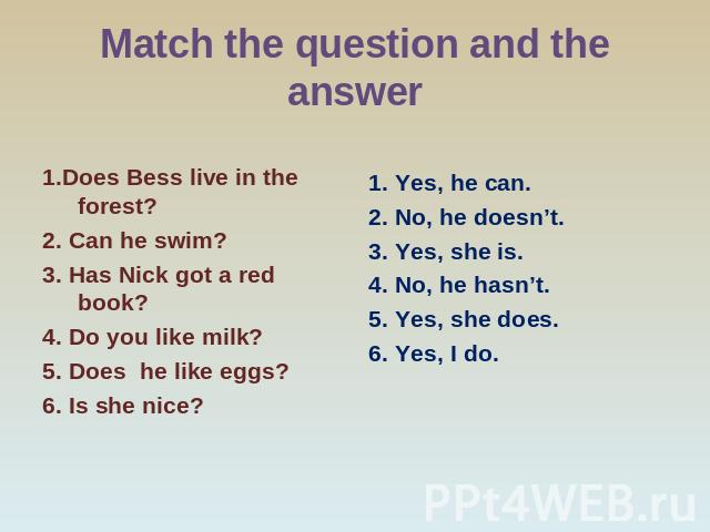 Match the question and the answer 1.Does Bess live in the forest? 2. Can he swim? 3. Has Nick got a red book? 4. Do you like milk? 5. Does he like eggs? 6. Is she nice? Yes, he can. No, he doesn’t. Yes, she is. No, he hasn’t. Yes, she does. Yes, I do.