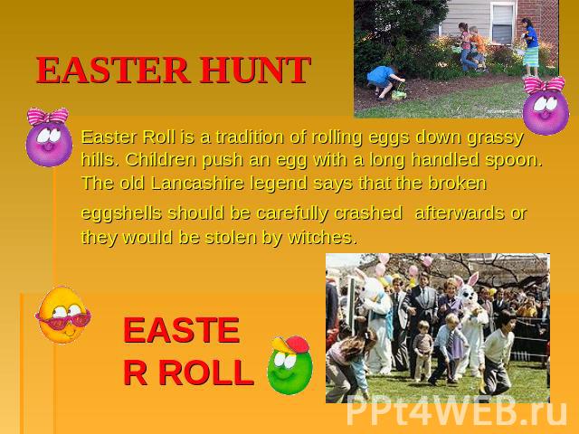 EASTER HUNT Easter Roll is a tradition of rolling eggs down grassy hills. Children push an egg with a long handled spoon. The old Lancashire legend says that the broken eggshells should be carefully crashed afterwards or they would be stolen by witc…