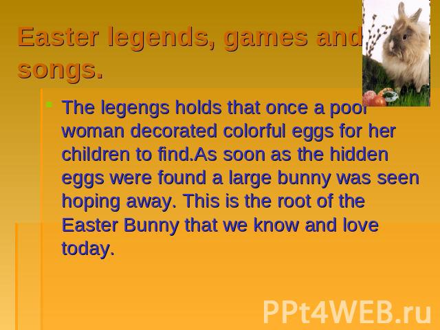Easter legends, games and songs. The legengs holds that once a poor woman decorated colorful eggs for her children to find.As soon as the hidden eggs were found a large bunny was seen hoping away. This is the root of the Easter Bunny that we know an…