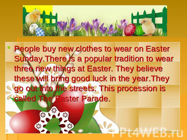 People buy new clothes to wear on Easter Sunday.There is a popular tradition to wear three new things at Easter. They believe these will bring good luck in the year.They go out into the streets. This procession is called The Easter Parade.