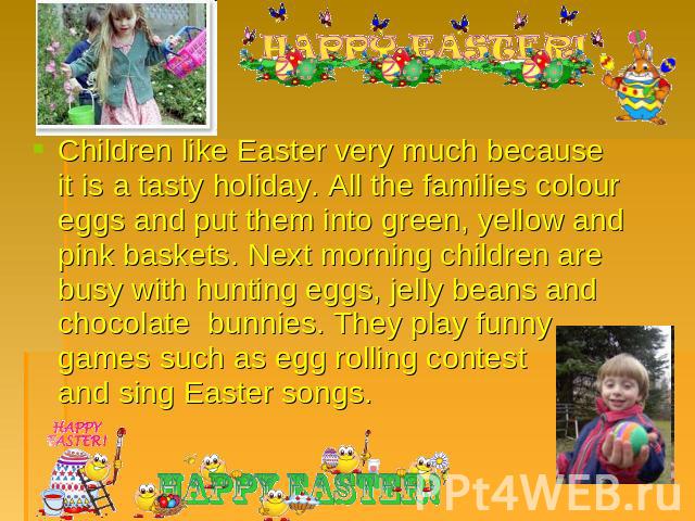 Children like Easter very much because it is a tasty holiday. All the families colour eggs and put them into green, yellow and pink baskets. Next morning children are busy with hunting eggs, jelly beans and chocolate bunnies. They play funny games s…