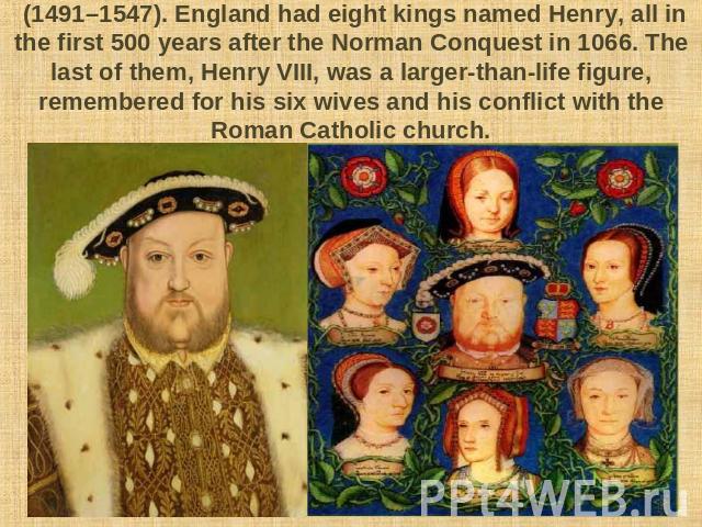 (1491–1547). England had eight kings named Henry, all in the first 500 years after the Norman Conquest in 1066. The last of them, Henry VIII, was a larger-than-life figure, remembered for his six wives and his conflict with the Roman Catholic church.