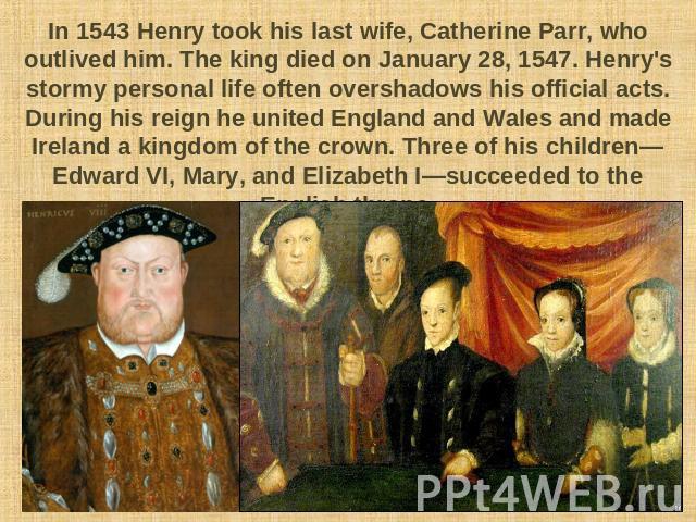 In 1543 Henry took his last wife, Catherine Parr, who outlived him. The king died on January 28, 1547. Henry's stormy personal life often overshadows his official acts. During his reign he united England and Wales and made Ireland a kingdom of the c…
