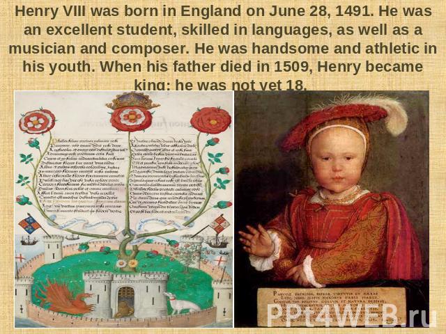 Henry VIII was born in England on June 28, 1491. He was an excellent student, skilled in languages, as well as a musician and composer. He was handsome and athletic in his youth. When his father died in 1509, Henry became king; he was not yet 18.