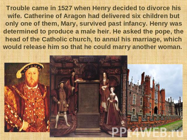 Trouble came in 1527 when Henry decided to divorce his wife. Catherine of Aragon had delivered six children but only one of them, Mary, survived past infancy. Henry was determined to produce a male heir. He asked the pope, the head of the Catholic c…