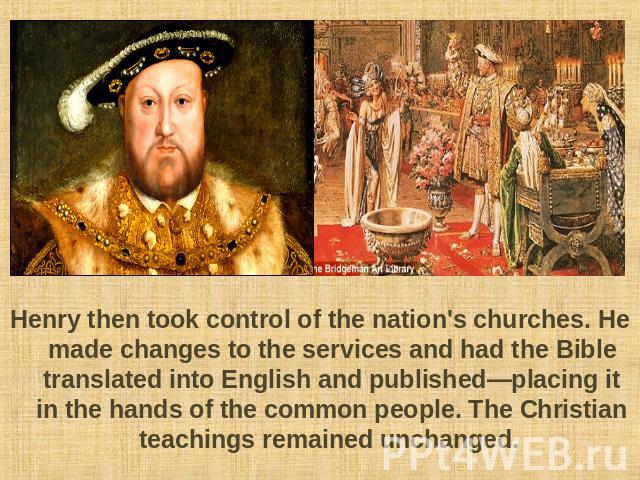 Henry then took control of the nation's churches. He made changes to the services and had the Bible translated into English and published—placing it in the hands of the common people. The Christian teachings remained unchanged.