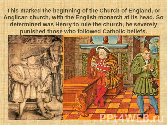 This marked the beginning of the Church of England, or Anglican church, with the English monarch at its head. So determined was Henry to rule the church, he severely punished those who followed Catholic beliefs.