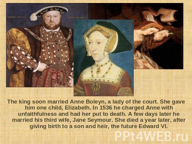 The king soon married Anne Boleyn, a lady of the court. She gave him one child, Elizabeth. In 1536 he charged Anne with unfaithfulness and had her put to death. A few days later he married his third wife, Jane Seymour. She died a year later, after g…