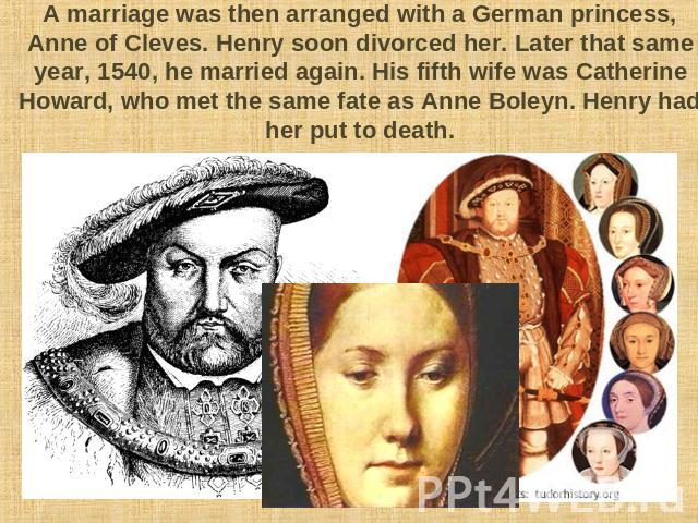 A marriage was then arranged with a German princess, Anne of Cleves. Henry soon divorced her. Later that same year, 1540, he married again. His fifth wife was Catherine Howard, who met the same fate as Anne Boleyn. Henry had her put to death.