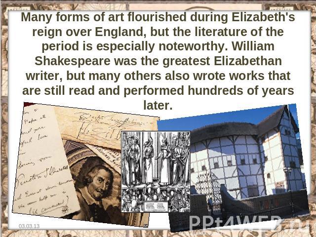 Many forms of art flourished during Elizabeth's reign over England, but the literature of the period is especially noteworthy. William Shakespeare was the greatest Elizabethan writer, but many others also wrote works that are still read and performe…
