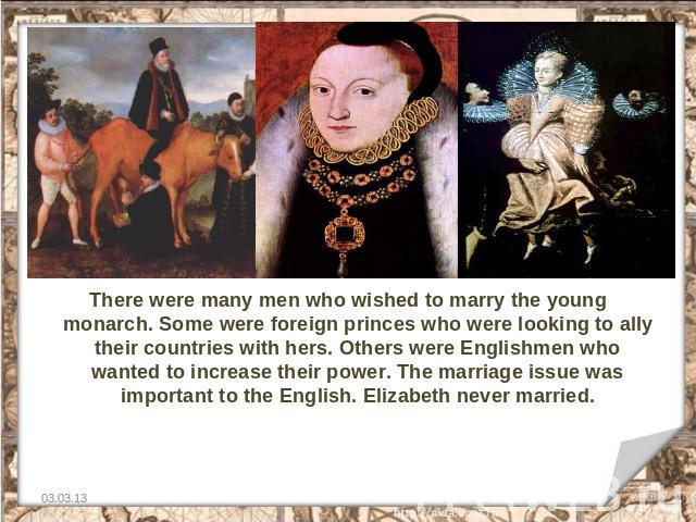 There were many men who wished to marry the young monarch. Some were foreign princes who were looking to ally their countries with hers. Others were Englishmen who wanted to increase their power. The marriage issue was important to the English. Eliz…