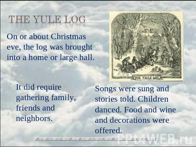 the Yule Log On or about Christmas eve, the log was brought into a home or large hall. It did require gathering family, friends and neighbors. Songs were sung and stories told. Children danced. Food and wine and decorations were offered.
