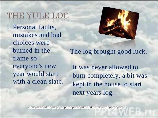 the Yule Log Personal faults, mistakes and bad choices were burned in the flame so everyone's new year would start with a clean slate. The log brought good luck. It was never allowed to burn completely, a bit was kept in the house to start next years log.