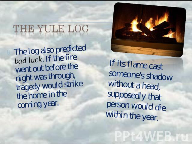 the Yule Log The log also predicted bad luck. If the fire went out before the night was through, tragedy would strike the home in the coming year. If its flame cast someone's shadow without a head, supposedly that person would die within the year.