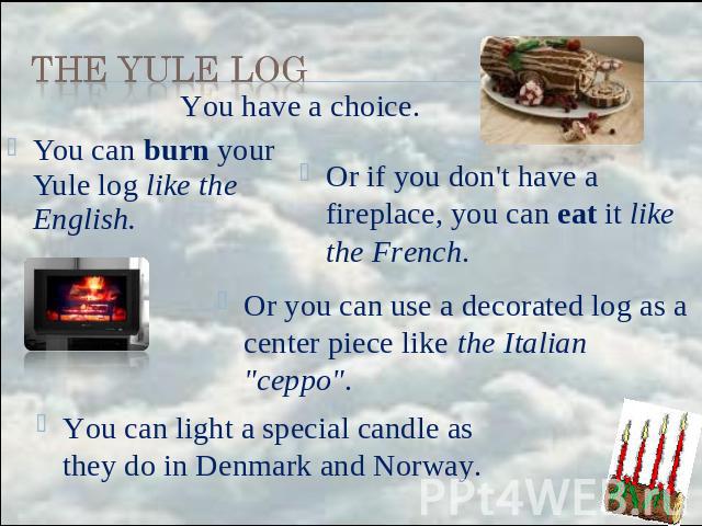 the Yule Log You have a choice. You can burn your Yule log like the English. Or if you don't have a fireplace, you can eat it like the French. Or you can use a decorated log as a center piece like the Italian 